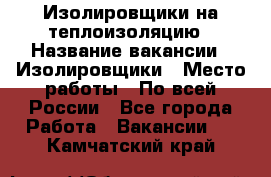 Изолировщики на теплоизоляцию › Название вакансии ­ Изолировщики › Место работы ­ По всей России - Все города Работа » Вакансии   . Камчатский край